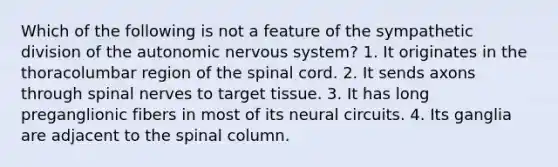 Which of the following is not a feature of the sympathetic division of the autonomic nervous system? 1. It originates in the thoracolumbar region of the spinal cord. 2. It sends axons through spinal nerves to target tissue. 3. It has long preganglionic fibers in most of its neural circuits. 4. Its ganglia are adjacent to the spinal column.