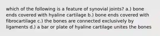 which of the following is a feature of synovial joints? a.) bone ends covered with hyaline cartilage b.) bone ends covered with fibrocartilage c.) the bones are connected exclusively by ligaments d.) a bar or plate of hyaline cartilage unites the bones