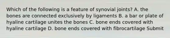 Which of the following is a feature of synovial joints? A. the bones are connected exclusively by ligaments B. a bar or plate of hyaline cartilage unites the bones C. bone ends covered with hyaline cartilage D. bone ends covered with fibrocartilage Submit