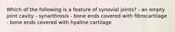 Which of the following is a feature of synovial joints? - an empty joint cavity - synarthrosis - bone ends covered with fibrocartilage - bone ends covered with hyaline cartilage