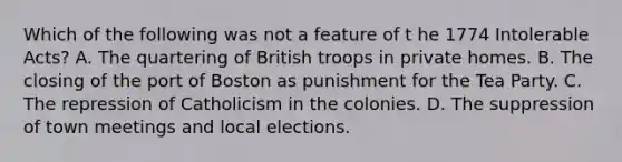 Which of the following was not a feature of t he 1774 Intolerable Acts? A. The quartering of British troops in private homes. B. The closing of the port of Boston as punishment for the Tea Party. C. The repression of Catholicism in the colonies. D. The suppression of town meetings and local elections.