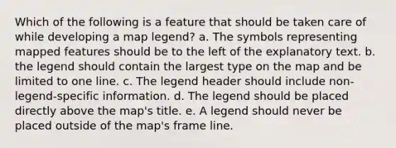 Which of the following is a feature that should be taken care of while developing a map legend? a. The symbols representing mapped features should be to the left of the explanatory text. b. the legend should contain the largest type on the map and be limited to one line. c. The legend header should include non-legend-specific information. d. The legend should be placed directly above the map's title. e. A legend should never be placed outside of the map's frame line.