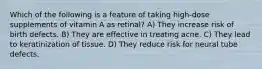 Which of the following is a feature of taking high-dose supplements of vitamin A as retinal? A) They increase risk of birth defects. B) They are effective in treating acne. C) They lead to keratinization of tissue. D) They reduce risk for neural tube defects.