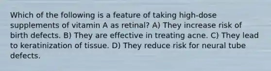 Which of the following is a feature of taking high-dose supplements of vitamin A as retinal? A) They increase risk of birth defects. B) They are effective in treating acne. C) They lead to keratinization of tissue. D) They reduce risk for neural tube defects.