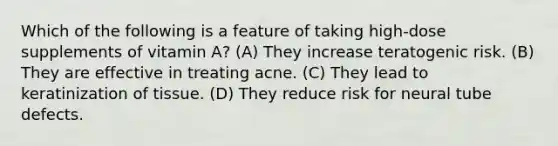 Which of the following is a feature of taking high-dose supplements of vitamin A? (A) They increase teratogenic risk. (B) They are effective in treating acne. (C) They lead to keratinization of tissue. (D) They reduce risk for neural tube defects.