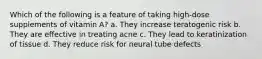 Which of the following is a feature of taking high-dose supplements of vitamin A? a. They increase teratogenic risk b. They are effective in treating acne c. They lead to keratinization of tissue d. They reduce risk for neural tube defects