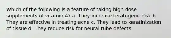 Which of the following is a feature of taking high-dose supplements of vitamin A? a. They increase teratogenic risk b. They are effective in treating acne c. They lead to keratinization of tissue d. They reduce risk for neural tube defects