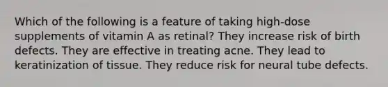 Which of the following is a feature of taking high-dose supplements of vitamin A as retinal? They increase risk of birth defects. They are effective in treating acne. They lead to keratinization of tissue. They reduce risk for neural tube defects.