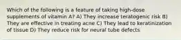 Which of the following is a feature of taking high-dose supplements of vitamin A? A) They increase teratogenic risk B) They are effective in treating acne C) They lead to keratinization of tissue D) They reduce risk for neural tube defects