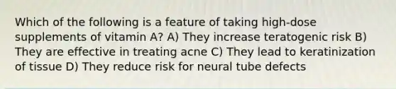 Which of the following is a feature of taking high-dose supplements of vitamin A? A) They increase teratogenic risk B) They are effective in treating acne C) They lead to keratinization of tissue D) They reduce risk for neural tube defects