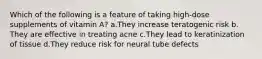 Which of the following is a feature of taking high-dose supplements of vitamin A? ​a.​They increase teratogenic risk ​b.​They are effective in treating acne ​c.​They lead to keratinization of tissue ​d.​They reduce risk for neural tube defects