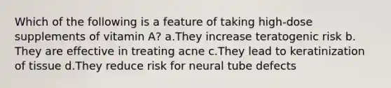 Which of the following is a feature of taking high-dose supplements of vitamin A? ​a.​They increase teratogenic risk ​b.​They are effective in treating acne ​c.​They lead to keratinization of tissue ​d.​They reduce risk for neural tube defects