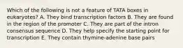 Which of the following is not a feature of TATA boxes in eukaryotes? A. They bind transcription factors B. They are found in the region of the promoter C. They are part of the intron consensus sequence D. They help specify the starting point for transcription E. They contain thymine-adenine base pairs