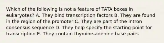 Which of the following is not a feature of TATA boxes in eukaryotes? A. They bind transcription factors B. They are found in the region of the promoter C. They are part of the intron consensus sequence D. They help specify the starting point for transcription E. They contain thymine-adenine base pairs