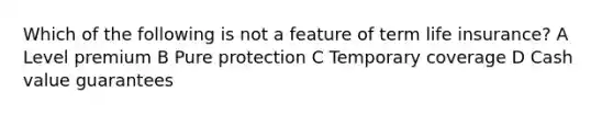 Which of the following is not a feature of term life insurance? A Level premium B Pure protection C Temporary coverage D Cash value guarantees