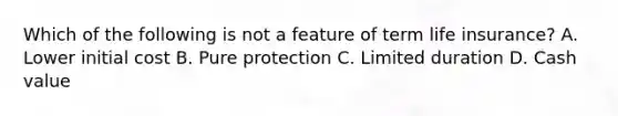 Which of the following is not a feature of term life insurance? A. Lower initial cost B. Pure protection C. Limited duration D. Cash value