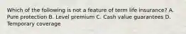 Which of the following is not a feature of term life insurance? A. Pure protection B. Level premium C. Cash value guarantees D. Temporary coverage