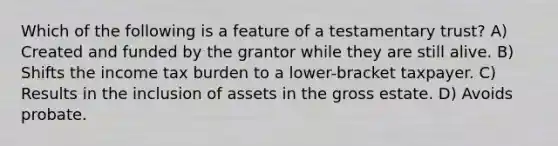 Which of the following is a feature of a testamentary trust? A) Created and funded by the grantor while they are still alive. B) Shifts the income tax burden to a lower-bracket taxpayer. C) Results in the inclusion of assets in the gross estate. D) Avoids probate.