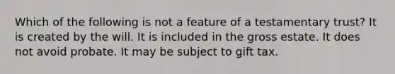 Which of the following is not a feature of a testamentary trust? It is created by the will. It is included in the gross estate. It does not avoid probate. It may be subject to gift tax.