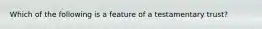 Which of the following is a feature of a testamentary trust?
