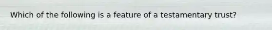 Which of the following is a feature of a testamentary trust?