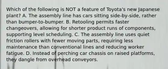 Which of the following is NOT a feature of​ Toyota's new Japanese​ plant? A. The assembly line has cars sitting​ side-by-side, rather than​ bumper-to-bumper. B. Retooling permits faster​ changeovers, allowing for shorter product runs of​ components, supporting level scheduling. C. The assembly line uses quiet friction rollers with fewer moving​ parts, requiring less maintenance than conventional lines and reducing worker fatigue. D. Instead of perching car chassis on raised​ platforms, they dangle from overhead conveyors.