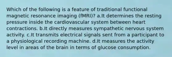 Which of the following is a feature of traditional functional magnetic resonance imaging (fMRI)? a.It determines the resting pressure inside the cardiovascular system between heart contractions. b.It directly measures sympathetic nervous system activity. c.It transmits electrical signals sent from a participant to a physiological recording machine. d.It measures the activity level in areas of the brain in terms of glucose consumption.