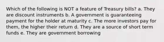 Which of the following is NOT a feature of Treasury bills? a. They are discount instruments b. A government is guaranteeing payment for the holder at maturity c. The more investors pay for them, the higher their return d. They are a source of short term funds e. They are government borrowing