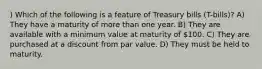 ) Which of the following is a feature of Treasury bills (T-bills)? A) They have a maturity of more than one year. B) They are available with a minimum value at maturity of 100. C) They are purchased at a discount from par value. D) They must be held to maturity.