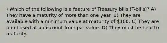 ) Which of the following is a feature of Treasury bills (T-bills)? A) They have a maturity of more than one year. B) They are available with a minimum value at maturity of 100. C) They are purchased at a discount from par value. D) They must be held to maturity.