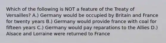 Which of the following is NOT a feature of the Treaty of Versailles? A.) Germany would be occupied by Britain and France for twenty years B.) Germany would provide france with coal for fifteen years C.) Germany would pay reparations to the Allies D.) Alsace and Lorraine were returned to France