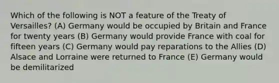 Which of the following is NOT a feature of the Treaty of Versailles? (A) Germany would be occupied by Britain and France for twenty years (B) Germany would provide France with coal for fifteen years (C) Germany would pay reparations to the Allies (D) Alsace and Lorraine were returned to France (E) Germany would be demilitarized