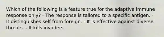 Which of the following is a feature true for the adaptive immune response only? - The response is tailored to a specific antigen. - It distinguishes self from foreign. - It is effective against diverse threats. - It kills invaders.