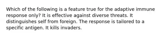 Which of the following is a feature true for the adaptive immune response only? It is effective against diverse threats. It distinguishes self from foreign. The response is tailored to a specific antigen. It kills invaders.