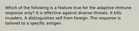 Which of the following is a feature true for the adaptive immune response only? It is effective against diverse threats. It kills invaders. It distinguishes self from foreign. The response is tailored to a specific antigen.