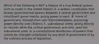 Which of the following is NOT a feature of a true federal system such as exists in the United States? A. a written constitution that divides governmental powers between a central government and constituent governments, giving power to each. B. levels of government, through their own instrumentalities, exercising power directly over citizens. C. subnational unites acting directly on citizens while the central government acts only upon the subnational units. D. a constitutional distribution of powers that cannot be changed unilaterally by any level of government of by the ordinary process of legislation.