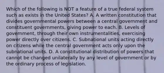 Which of the following is NOT a feature of a true federal system such as exists in the United States? A. A written constitution that divides governmental powers between a central government and constituent governments, giving power to each. B. Levels of government, through their own instrumentalities, exercising power directly over citizens. C. Subnational units acting directly on citizens while the central government acts only upon the subnational units. D. A constitutional distribution of powers that cannot be changed unilaterally by any level of government or by the ordinary process of legislation.