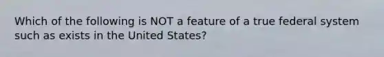 Which of the following is NOT a feature of a true federal system such as exists in the United States?