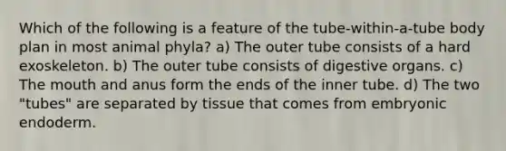 Which of the following is a feature of the tube-within-a-tube body plan in most animal phyla? a) The outer tube consists of a hard exoskeleton. b) The outer tube consists of digestive organs. c) The mouth and anus form the ends of the inner tube. d) The two "tubes" are separated by tissue that comes from embryonic endoderm.