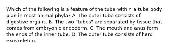 Which of the following is a feature of the tube-within-a-tube body plan in most animal phyla? A. The outer tube consists of digestive organs. B. The two "tubes" are separated by tissue that comes from embryonic endoderm. C. The mouth and anus form the ends of the inner tube. D. The outer tube consists of hard exoskeleton.