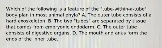 Which of the following is a feature of the "tube-within-a-tube" body plan in most animal phyla? A. The outer tube consists of a hard exoskeleton. B. The two "tubes" are separated by tissue that comes from embryonic endoderm. C. The outer tube consists of digestive organs. D. The mouth and anus form the ends of the inner tube.