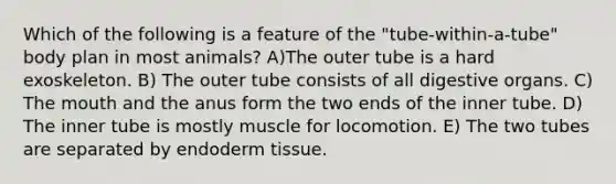 Which of the following is a feature of the "tube-within-a-tube" body plan in most animals? A)The outer tube is a hard exoskeleton. B) The outer tube consists of all digestive organs. C) The mouth and the anus form the two ends of the inner tube. D) The inner tube is mostly muscle for locomotion. E) The two tubes are separated by endoderm tissue.