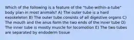 Which of the following is a feature of the "tube-within-a-tube" body plan in most animals? A) The outer tube is a hard exoskeleton B) The outer tube consists of all digestive organs C) The mouth and the anus form the two ends of the inner tube D) The inner tube is mostly muscle for locomotion E) The two tubes are separated by endoderm tissue