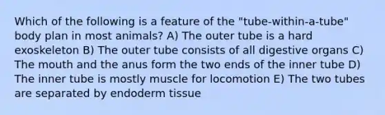 Which of the following is a feature of the "tube-within-a-tube" body plan in most animals? A) The outer tube is a hard exoskeleton B) The outer tube consists of all digestive organs C) The mouth and the anus form the two ends of the inner tube D) The inner tube is mostly muscle for locomotion E) The two tubes are separated by endoderm tissue