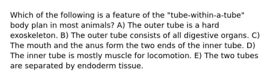 Which of the following is a feature of the "tube-within-a-tube" body plan in most animals? A) The outer tube is a hard exoskeleton. B) The outer tube consists of all digestive organs. C) The mouth and the anus form the two ends of the inner tube. D) The inner tube is mostly muscle for locomotion. E) The two tubes are separated by endoderm tissue.