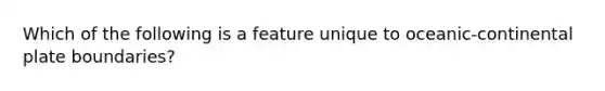 Which of the following is a feature unique to oceanic-continental plate boundaries?