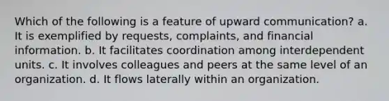 Which of the following is a feature of upward communication? a. It is exemplified by requests, complaints, and financial information. b. It facilitates coordination among interdependent units. c. It involves colleagues and peers at the same level of an organization. d. It flows laterally within an organization.