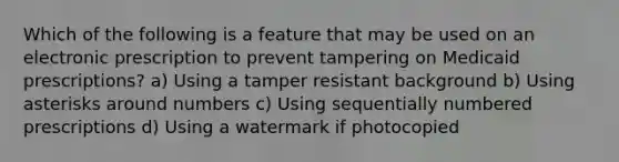 Which of the following is a feature that may be used on an electronic prescription to prevent tampering on Medicaid prescriptions? a) Using a tamper resistant background b) Using asterisks around numbers c) Using sequentially numbered prescriptions d) Using a watermark if photocopied