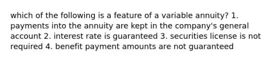 which of the following is a feature of a variable annuity? 1. payments into the annuity are kept in the company's general account 2. interest rate is guaranteed 3. securities license is not required 4. benefit payment amounts are not guaranteed