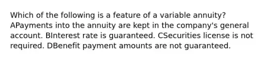 Which of the following is a feature of a variable annuity? APayments into the annuity are kept in the company's general account. BInterest rate is guaranteed. CSecurities license is not required. DBenefit payment amounts are not guaranteed.